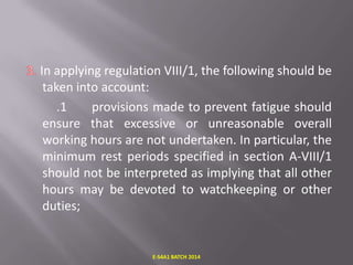 In applying regulation VIII/1, the following should be
taken into account:
.1
provisions made to prevent fatigue should
ensure that excessive or unreasonable overall
working hours are not undertaken. In particular, the
minimum rest periods specified in section A-VIII/1
should not be interpreted as implying that all other
hours may be devoted to watchkeeping or other
duties;

E-S4A1 BATCH 2014

 
