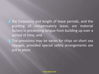 .2 the frequency and length of leave periods, and the
granting of compensatory leave, are material
factors in preventing fatigue from building up over a
period of time; and
.3 The provisions may be varies for ships on short sea
voyages, provided special safety arrangements are
put in place.

E-S4A1 BATCH 2014

 