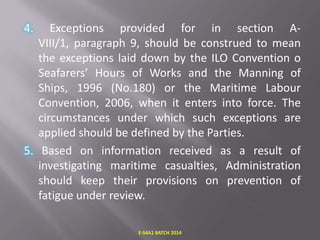 4.

Exceptions provided for in section AVIII/1, paragraph 9, should be construed to mean
the exceptions laid down by the ILO Convention o
Seafarers’ Hours of Works and the Manning of
Ships, 1996 (No.180) or the Maritime Labour
Convention, 2006, when it enters into force. The
circumstances under which such exceptions are
applied should be defined by the Parties.
5. Based on information received as a result of
investigating maritime casualties, Administration
should keep their provisions on prevention of
fatigue under review.
E-S4A1 BATCH 2014

 