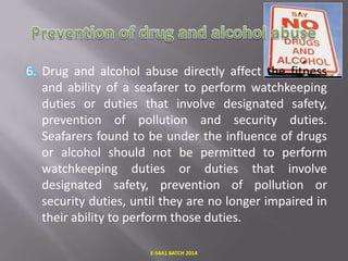 6. Drug and alcohol abuse directly affect the fitness
and ability of a seafarer to perform watchkeeping
duties or duties that involve designated safety,
prevention of pollution and security duties.
Seafarers found to be under the influence of drugs
or alcohol should not be permitted to perform
watchkeeping duties or duties that involve
designated safety, prevention of pollution or
security duties, until they are no longer impaired in
their ability to perform those duties.
E-S4A1 BATCH 2014

 