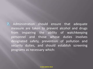 7. Administration should ensure that adequate
measure are taken to prevent alcohol and drugs
from impairing the ability of watchkeeping
personnel and those whose duties involves
designated safety, prevention of pollution and
security duties, and should establish screening
programs as necessary which:

E-S4A1 BATCH 2014

 