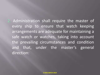 Administration shall require the master of
every ship to ensure that watch keeping
arrangements are adequate for maintaining a
safe watch or watches, taking into account
the prevailing circumstances and condition
and that, under the master’s general
direction:

E-S4A1 BATCH 2014

 