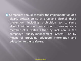 8. Companies should consider the implementation of a
clearly written policy of drug and alcohol abuse
prevention, including prohibition to consume
alcohol within four hours prior to serving as a
member of a watch either by inclusion in the
company’s quality-management system or by
means of providing adequate information and
education to the seafarers.

E-S4A1 BATCH 2014

 