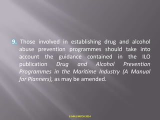 9. Those involved in establishing drug and alcohol
abuse prevention programmes should take into
account the guidance contained in the ILO
publication Drug and Alcohol Prevention
Programmes in the Maritime Industry (A Manual
for Planners), as may be amended.

E-S4A1 BATCH 2014

 