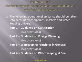 

The following operational guidance should be taken
into account by companies, masters and watchkeeping officers.
Part 1 – Guidance on Certification
(No provisions)
Part 2 – Guidance on Voyage Planning
(No provisions)
Part 3 – Watckeeping Principles in General
(No provisions)
Part 4 – Guidance on Watchkeeping at Sea
E-S4A1 BATCH 2014

 