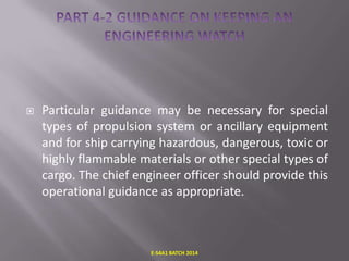 

Particular guidance may be necessary for special
types of propulsion system or ancillary equipment
and for ship carrying hazardous, dangerous, toxic or
highly flammable materials or other special types of
cargo. The chief engineer officer should provide this
operational guidance as appropriate.

E-S4A1 BATCH 2014

 