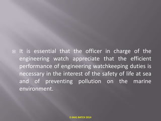 

It is essential that the officer in charge of the
engineering watch appreciate that the efficient
performance of engineering watchkeeping duties is
necessary in the interest of the safety of life at sea
and of preventing pollution on the marine
environment.

E-S4A1 BATCH 2014

 