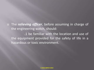 

The relieving officer, before assuming in charge of
the engineering watch, should:
.1 be familiar with the location and use of
the equipment provided for the safety of life in a
hazardous or toxic environment.

E-S4A1 BATCH 2014

 