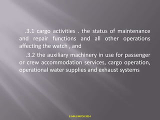 .3.1 cargo activities . the status of maintenance
and repair functions and all other operations
affecting the watch , and
.3.2 the auxiliary machinery in use for passenger
or crew accommodation services, cargo operation,
operational water supplies and exhaust systems

E-S4A1 BATCH 2014

 