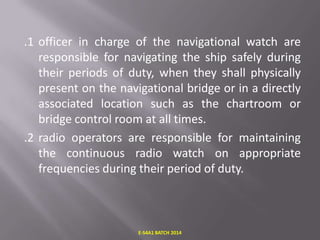 .1 officer in charge of the navigational watch are
responsible for navigating the ship safely during
their periods of duty, when they shall physically
present on the navigational bridge or in a directly
associated location such as the chartroom or
bridge control room at all times.
.2 radio operators are responsible for maintaining
the continuous radio watch on appropriate
frequencies during their period of duty.

E-S4A1 BATCH 2014

 
