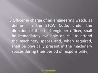 .3 Officer in charge of an engineering watch, as
define
in the STCW Code, under the
direction of the chief engineer officer, shall
be immediately available on call to attend
the machinery spaces and, when required,
shall be physically present in the machinery
spaces during their period of responsibility;

E-S4A1 BATCH 2014

 