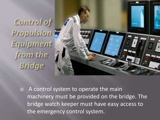  A control system to operate the main
machinery must be provided on the bridge. The
bridge watch keeper must have easy access to
the emergency control system.
 