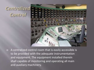  A centralized control room that is easily accessible is
to be provided with the adequate instrumentation
and equipment. The equipment installed therein
shall capable of monitoring and operating all main
and auxiliary machinery.
 