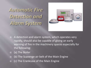  A detection and alarm system, which operates very
rapidly, should also be capable of giving an early
warning of fire in the machinery spaces especially for
the following:
 (a) The Boiler
 (b) The Scavenge air belt of the Main Engine
 (c) The Crankcase of the Main Engine
 