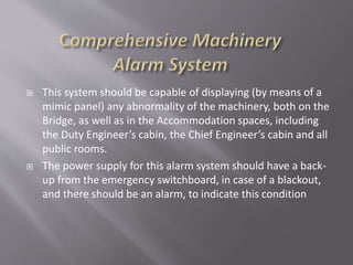  This system should be capable of displaying (by means of a
mimic panel) any abnormality of the machinery, both on the
Bridge, as well as in the Accommodation spaces, including
the Duty Engineer’s cabin, the Chief Engineer’s cabin and all
public rooms.
 The power supply for this alarm system should have a back-
up from the emergency switchboard, in case of a blackout,
and there should be an alarm, to indicate this condition
 