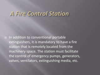  In addition to conventional portable
extinguishers, it is mandatory to have a fire
station that is remotely located from the
machinery space. The station must facilitate
the control of emergency pumps, generators,
valves, ventilators, extinguishing media, etc.
 