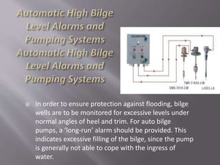  In order to ensure protection against flooding, bilge
wells are to be monitored for excessive levels under
normal angles of heel and trim. For auto bilge
pumps, a ‘long-run’ alarm should be provided. This
indicates excessive filling of the bilge, since the pump
is generally not able to cope with the ingress of
water.
 
