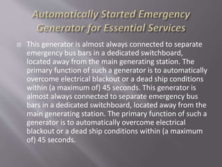 This generator is almost always connected to separate
emergency bus bars in a dedicated switchboard,
located away from the main generating station. The
primary function of such a generator is to automatically
overcome electrical blackout or a dead ship conditions
within (a maximum of) 45 seconds. This generator is
almost always connected to separate emergency bus
bars in a dedicated switchboard, located away from the
main generating station. The primary function of such a
generator is to automatically overcome electrical
blackout or a dead ship conditions within (a maximum
of) 45 seconds.
 