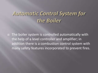  The boiler system is controlled automatically with
the help of a level controller and amplifier; in
addition there is a combustion control system with
many safety features incorporated to prevent fires.
 