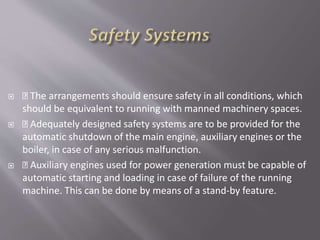 The arrangements should ensure safety in all conditions, which
should be equivalent to running with manned machinery spaces.
 Adequately designed safety systems are to be provided for the
automatic shutdown of the main engine, auxiliary engines or the
boiler, in case of any serious malfunction.
 Auxiliary engines used for power generation must be capable of
automatic starting and loading in case of failure of the running
machine. This can be done by means of a stand-by feature.
 