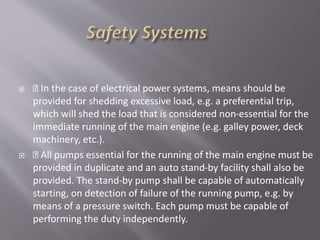  In the case of electrical power systems, means should be
provided for shedding excessive load, e.g. a preferential trip,
which will shed the load that is considered non-essential for the
immediate running of the main engine (e.g. galley power, deck
machinery, etc.).
 All pumps essential for the running of the main engine must be
provided in duplicate and an auto stand-by facility shall also be
provided. The stand-by pump shall be capable of automatically
starting, on detection of failure of the running pump, e.g. by
means of a pressure switch. Each pump must be capable of
performing the duty independently.
 