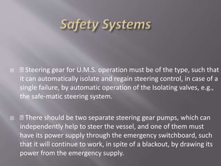  Steering gear for U.M.S. operation must be of the type, such that
it can automatically isolate and regain steering control, in case of a
single failure, by automatic operation of the Isolating valves, e.g.,
the safe-matic steering system.
 There should be two separate steering gear pumps, which can
independently help to steer the vessel, and one of them must
have its power supply through the emergency switchboard, such
that it will continue to work, in spite of a blackout, by drawing its
power from the emergency supply.
 