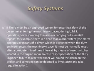  There must be an approved system for ensuring safety of the
personnel entering the machinery spaces, during U.M.S.
operation, for responding to alarms or carrying out essential
repairs; for example, there is a dead man alarm system (the alarm
operates by means of a timer, which is activated when the duty
engineer enters the machinery space. It must be manually reset,
after a pre-determined time interval, by means of reset switches
located in the engine room. In case of incapacitation of the Duty
Engineer, failure to reset the timer will sound the alarm on the
Bridge, and someone can be deputed to investigate and take
requisite action).
 