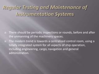  There should be periodic inspections or rounds, before and after
the unmanning of the machinery spaces.
 The modern trend is towards a centralized control room, using a
totally integrated system for all aspects of ship operation,
including engineering, cargo, navigation and general
administration.
 