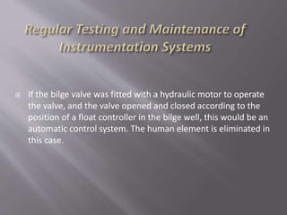  If the bilge valve was fitted with a hydraulic motor to operate
the valve, and the valve opened and closed according to the
position of a float controller in the bilge well, this would be an
automatic control system. The human element is eliminated in
this case.
 