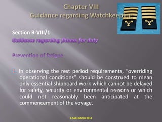 Section B-VIII/1
In observing the rest period requirements, “overriding
operational conditions” should be construed to mean
only essential shipboard work which cannot be delayed
for safety, security or environmental reasons or which
could not reasonably been anticipated at the
commencement of the voyage.
E-S4A1 BATCH 2014
 