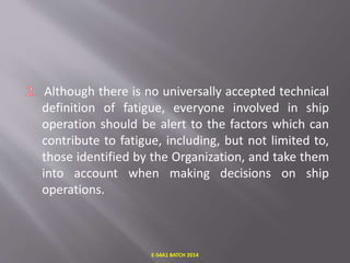 Although there is no universally accepted technical
definition of fatigue, everyone involved in ship
operation should be alert to the factors which can
contribute to fatigue, including, but not limited to,
those identified by the Organization, and take them
into account when making decisions on ship
operations.
E-S4A1 BATCH 2014
 