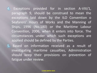 4. Exceptions provided for in section A-VIII/1,
paragraph 9, should be construed to mean the
exceptions laid down by the ILO Convention o
Seafarers’ Hours of Works and the Manning of
Ships, 1996 (No.180) or the Maritime Labour
Convention, 2006, when it enters into force. The
circumstances under which such exceptions are
applied should be defined by the Parties.
5. Based on information received as a result of
investigating maritime casualties, Administration
should keep their provisions on prevention of
fatigue under review.
E-S4A1 BATCH 2014
 