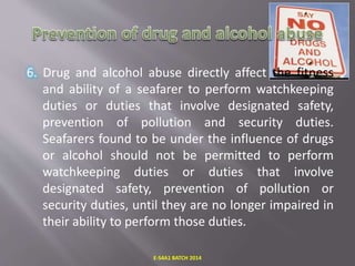 6. Drug and alcohol abuse directly affect the fitness
and ability of a seafarer to perform watchkeeping
duties or duties that involve designated safety,
prevention of pollution and security duties.
Seafarers found to be under the influence of drugs
or alcohol should not be permitted to perform
watchkeeping duties or duties that involve
designated safety, prevention of pollution or
security duties, until they are no longer impaired in
their ability to perform those duties.
E-S4A1 BATCH 2014
 