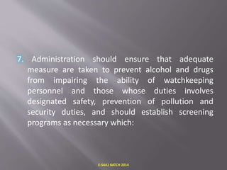 7. Administration should ensure that adequate
measure are taken to prevent alcohol and drugs
from impairing the ability of watchkeeping
personnel and those whose duties involves
designated safety, prevention of pollution and
security duties, and should establish screening
programs as necessary which:
E-S4A1 BATCH 2014
 