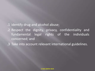 .1 identify drug and alcohol abuse;
.2 Respect the dignity, privacy, confidentiality and
fundamental legal rights of the individuals
concerned; and
.3 Take into account relevant international guidelines.
E-S4A1 BATCH 2014
 