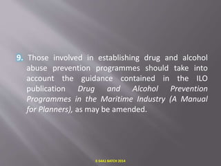 9. Those involved in establishing drug and alcohol
abuse prevention programmes should take into
account the guidance contained in the ILO
publication Drug and Alcohol Prevention
Programmes in the Maritime Industry (A Manual
for Planners), as may be amended.
E-S4A1 BATCH 2014
 