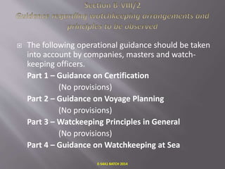  The following operational guidance should be taken
into account by companies, masters and watch-
keeping officers.
Part 1 – Guidance on Certification
(No provisions)
Part 2 – Guidance on Voyage Planning
(No provisions)
Part 3 – Watckeeping Principles in General
(No provisions)
Part 4 – Guidance on Watchkeeping at Sea
E-S4A1 BATCH 2014
 