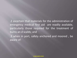 .2 ascertain that materials for the administration of
emergency medical first aid are readily available,
particularly those required for the treatment of
burns an d scalds; and
.3 when in port, safety anchored and moored , be
aware of:
E-S4A1 BATCH 2014
 