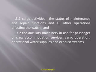 .3.1 cargo activities . the status of maintenance
and repair functions and all other operations
affecting the watch , and
.3.2 the auxiliary machinery in use for passenger
or crew accommodation services, cargo operation,
operational water supplies and exhaust systems
E-S4A1 BATCH 2014
 