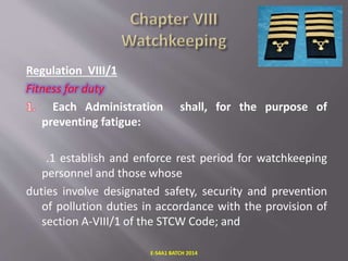 Regulation VIII/1
Fitness for duty
Each Administration shall, for the purpose of
preventing fatigue:
.1 establish and enforce rest period for watchkeeping
personnel and those whose
duties involve designated safety, security and prevention
of pollution duties in accordance with the provision of
section A-VIII/1 of the STCW Code; and
E-S4A1 BATCH 2014
 