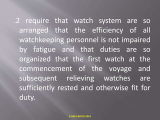 .2 require that watch system are so
arranged that the efficiency of all
watchkeeping personnel is not impaired
by fatigue and that duties are so
organized that the first watch at the
commencement of the voyage and
subsequent relieving watches are
sufficiently rested and otherwise fit for
duty.
E-S4A1 BATCH 2014
 