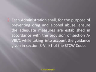 Each Administration shall, for the purpose of
preventing drug and alcohol abuse, ensure
the adequate measures are established in
accordance with the provision of section A-
VIII/1 while taking into account the guidance
given in section B-VIII/1 of the STCW Code.
E-S4A1 BATCH 2014
 