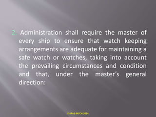 Administration shall require the master of
every ship to ensure that watch keeping
arrangements are adequate for maintaining a
safe watch or watches, taking into account
the prevailing circumstances and condition
and that, under the master’s general
direction:
E-S4A1 BATCH 2014
 