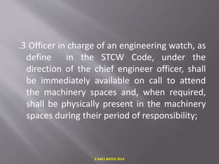 .3 Officer in charge of an engineering watch, as
define in the STCW Code, under the
direction of the chief engineer officer, shall
be immediately available on call to attend
the machinery spaces and, when required,
shall be physically present in the machinery
spaces during their period of responsibility;
E-S4A1 BATCH 2014
 