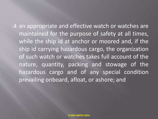 .4 an appropriate and effective watch or watches are
maintained for the purpose of safety at all times,
while the ship id at anchor or moored and, if the
ship id carrying hazardous cargo, the organization
of such watch or watches takes full account of the
nature, quantity, packing and stowage of the
hazardous cargo and of any special condition
prevailing onboard, afloat, or ashore; and
E-S4A1 BATCH 2014
 