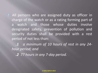 All persons who are assigned duty as officer in
charge of the watch or as a rating forming part of
a watch and those whose duties involve
designated safety, prevention of pollution and
security duties shall be provided with a rest
period of not less than:
.1 a minimum of 10 hours of rest in any 24-
hour period; and
.2 77 hours in any 7-day period.
E-S4A1 BATCH 2014
 
