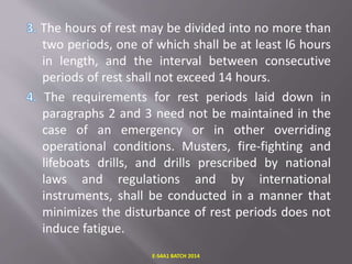 The hours of rest may be divided into no more than
two periods, one of which shall be at least l6 hours
in length, and the interval between consecutive
periods of rest shall not exceed 14 hours.
The requirements for rest periods laid down in
paragraphs 2 and 3 need not be maintained in the
case of an emergency or in other overriding
operational conditions. Musters, fire-fighting and
lifeboats drills, and drills prescribed by national
laws and regulations and by international
instruments, shall be conducted in a manner that
minimizes the disturbance of rest periods does not
induce fatigue.
E-S4A1 BATCH 2014
 