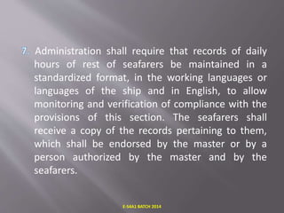 Administration shall require that records of daily
hours of rest of seafarers be maintained in a
standardized format, in the working languages or
languages of the ship and in English, to allow
monitoring and verification of compliance with the
provisions of this section. The seafarers shall
receive a copy of the records pertaining to them,
which shall be endorsed by the master or by a
person authorized by the master and by the
seafarers.
E-S4A1 BATCH 2014
 