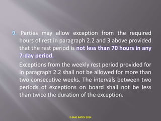 Parties may allow exception from the required
hours of rest in paragraph 2.2 and 3 above provided
that the rest period is not less than 70 hours in any
7-day period.
Exceptions from the weekly rest period provided for
in paragraph 2.2 shall not be allowed for more than
two consecutive weeks. The intervals between two
periods of exceptions on board shall not be less
than twice the duration of the exception.
E-S4A1 BATCH 2014
 