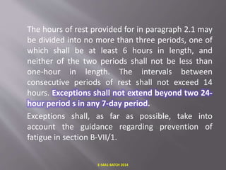 The hours of rest provided for in paragraph 2.1 may
be divided into no more than three periods, one of
which shall be at least 6 hours in length, and
neither of the two periods shall not be less than
one-hour in length. The intervals between
consecutive periods of rest shall not exceed 14
hours. Exceptions shall not extend beyond two 24-
hour period s in any 7-day period.
Exceptions shall, as far as possible, take into
account the guidance regarding prevention of
fatigue in section B-VII/1.
E-S4A1 BATCH 2014
 
